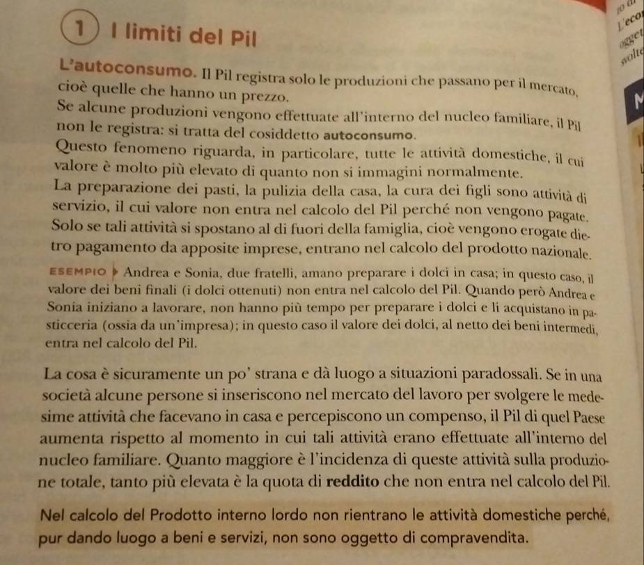 Leco
1I limiti del Pil
ogget
wolt
L’autoconsumo. Il Pil registra solo le produzioni che passano per il mercato, M
cioè quelle che hanno un prezzo.
Se alcune produzioni vengono effettuate all'interno del nucleo familiare, il Pil
non le registra: si tratta del cosiddetto autoconsumo.
Questo fenomeno riguarda, in particolare, tutte le attività domestiche, il cui   
valore è molto più elevato di quanto non si immagini normalmente.
La preparazione dei pasti, la pulizia della casa, la cura dei figli sono attività di
servizio, il cui valore non entra nel calcolo del Pil perché non vengono pagate.
Solo se tali attività si spostano al di fuori della famiglia, cioè vengono erogate die-
tro pagamento da apposite imprese, entrano nel calcolo del prodotto nazionale.
ESEΜΡιO » Andrea e Sonia, due fratelli, amano preparare i dolci in casa; in questo caso, il
valore dei beni finali (i dolci ottenuti) non entra nel calcolo del Pil. Quando però Andrea e
Sonia iniziano a lavorare, non hanno più tempo per preparare i dolci e li acquistano in pa-
sticceria (ossia da un’impresa); in questo caso il valore dei dolci, al netto dei beni intermedi,
entra nel calcolo del Pil.
La cosa è sicuramente un po’ strana e dà luogo a situazioni paradossali. Se in una
società alcune persone si inseriscono nel mercato del lavoro per svolgere le mede-
sime attività che facevano in casa e percepiscono un compenso, il Pil di quel Paese
aumenta rispetto al momento in cui tali attività erano effettuate all'interno del
nucleo familiare. Quanto maggiore è l'incidenza di queste attività sulla produzio-
ne totale, tanto più elevata è la quota di reddito che non entra nel calcolo del Pil.
Nel calcolo del Prodotto interno lordo non rientrano le attività domestiche perché,
pur dando luogo a beni e servizi, non sono oggetto di compravendita.