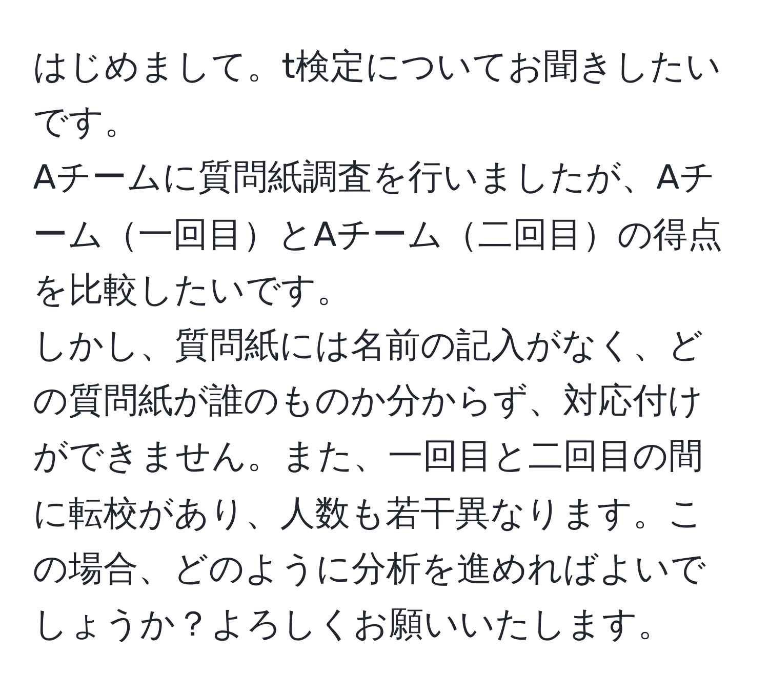 はじめまして。t検定についてお聞きしたいです。  
Aチームに質問紙調査を行いましたが、Aチーム一回目とAチーム二回目の得点を比較したいです。  
しかし、質問紙には名前の記入がなく、どの質問紙が誰のものか分からず、対応付けができません。また、一回目と二回目の間に転校があり、人数も若干異なります。この場合、どのように分析を進めればよいでしょうか？よろしくお願いいたします。