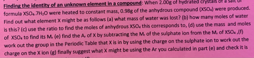 Finding the identity of an unknown element in a compound: When 2.00g of hydrated crystals of a sait Ul 
formula XSO_4.7H_2O were heated to constant mass, 0.98g of the anhydrous compound (XSO_4 ) were produced. 
Find out what element X might be as follows (a) what mass of water was lost? (b) how many moles of water 
is this? (c) use the ratio to find the moles of anhydrous XSO₄ this corresponds to, (d) use the mass and moles 
of XSO_4 to find its M, (e) find the A, of X by subtracting the M, of the sulphate ion from the M, of XSO_4. (f) 
work out the group in the Periodic Table that X is in by using the charge on the sulphate ion to work out the 
charge on the X ion (g) finally suggest what X might be using the Ar you calculated in part (e) and check it is