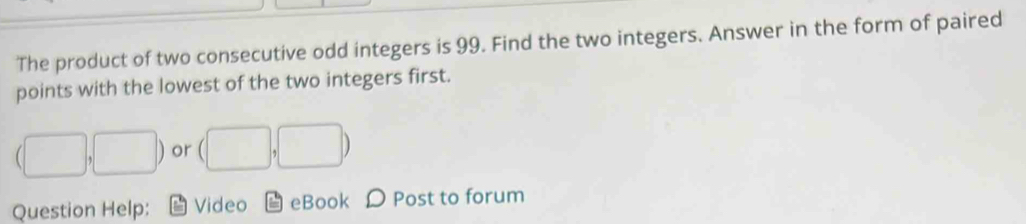 The product of two consecutive odd integers is 99. Find the two integers. Answer in the form of paired 
points with the lowest of the two integers first.
(□ ,□ ) or (□ ,□ )
Question Help: Video eBook D Post to forum