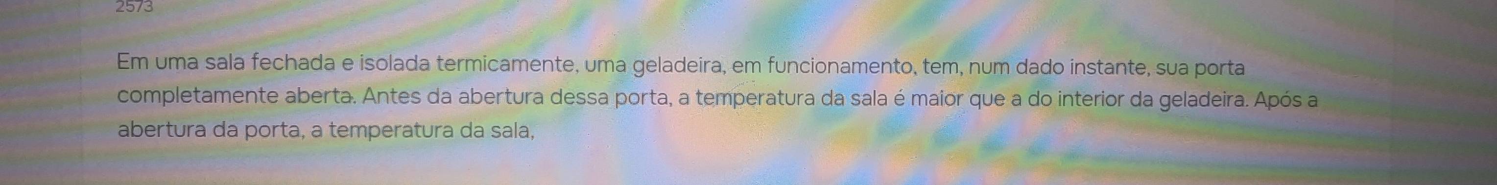 2573 
Em uma sala fechada e isolada termicamente, uma geladeira, em funcionamento, tem, num dado instante, sua porta 
completamente aberta. Antes da abertura dessa porta, a temperatura da sala é maior que a do interior da geladeira. Após a 
abertura da porta, a temperatura da sala,