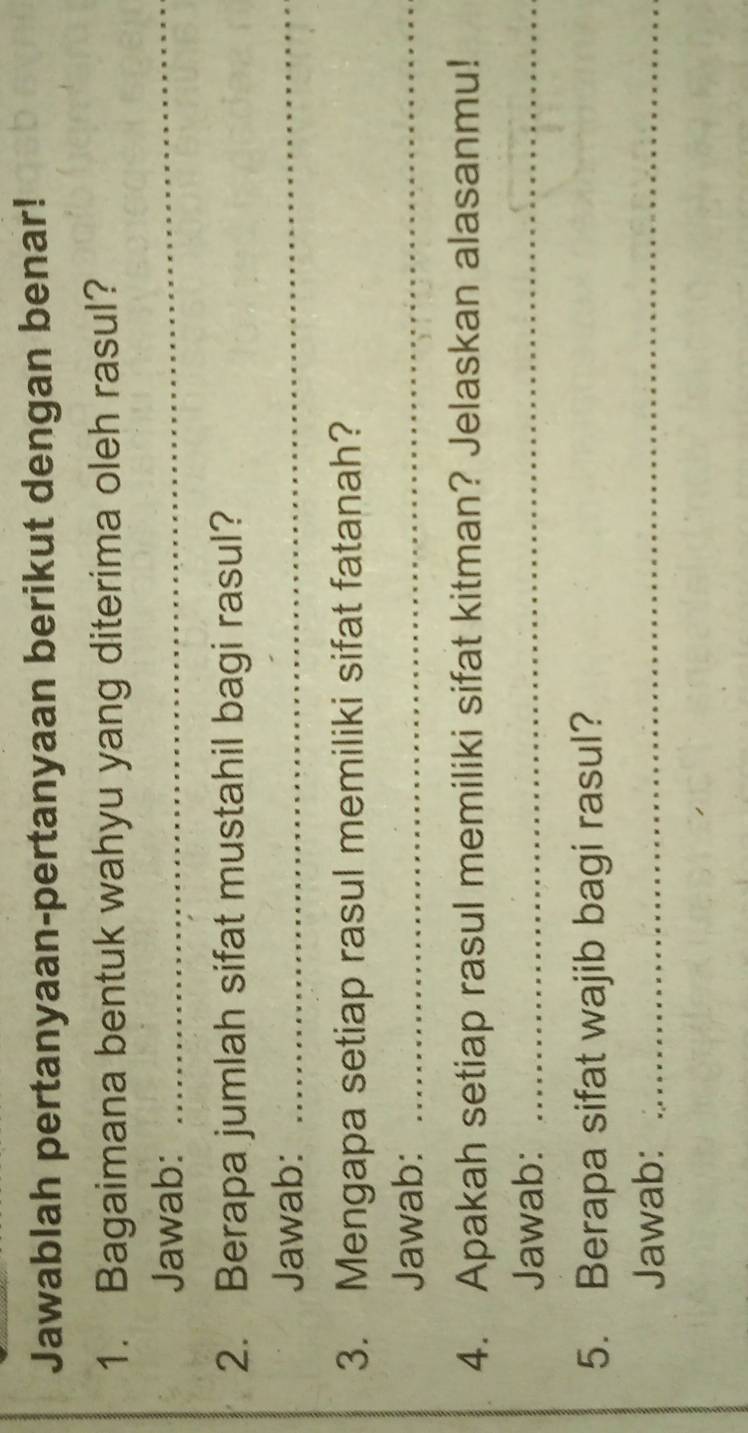 Jawablah pertanyaan-pertanyaan berikut dengan benar! 
1. Bagaimana bentuk wahyu yang diterima oleh rasul? 
Jawab: 
_ 
2. Berapa jumlah sifat mustahil bagi rasul? 
Jawab:_ 
3. Mengapa setiap rasul memiliki sifat fatanah? 
Jawab:_ 
4. Apakah setiap rasul memiliki sifat kitman? Jelaskan alasanmu! 
Jawab:_ 
5. Berapa sifat wajib bagi rasul? 
Jawab:_