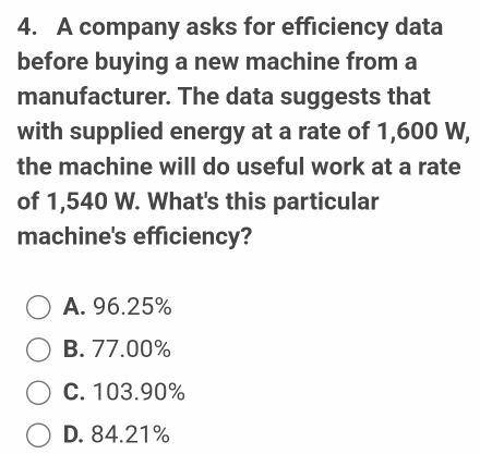 A company asks for efficiency data
before buying a new machine from a
manufacturer. The data suggests that
with supplied energy at a rate of 1,600 W,
the machine will do useful work at a rate
of 1,540 W. What's this particular
machine's efficiency?
A. 96.25%
B. 77.00%
C. 103.90%
D. 84.21%