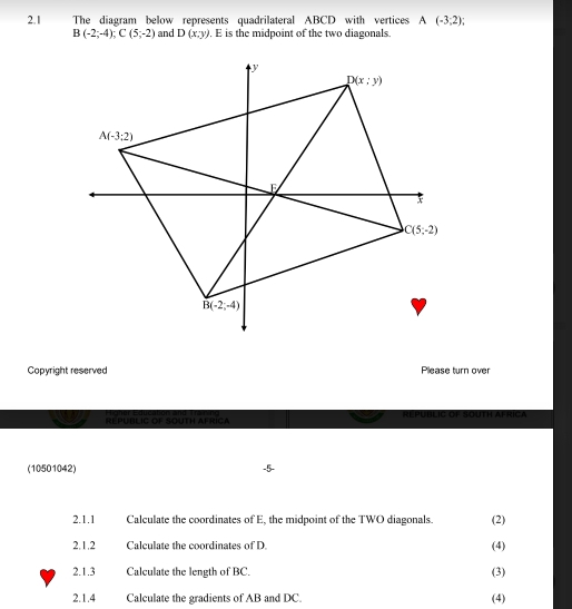 2.1 The diagram below represents quadrilateral ABCD with vertices A(-3,2);
B(-2;-4);C(5;-2) and D(x:y). E is the midpoint of the two diagonals.
Copyright reserved Please turn over
Hohor Education and Tra ning REPUBLIC OF SOUTH AFrica REPUBLIC OF SOUTH AFRICA
(10501042)
2.1.1 Calculate the coordinates of E, the midpoint of the TWO diagonals. (2)
2.1.2 Calculate the coordinates of D. (4)
2.1.3 Calculate the length of BC. (3)
2.1.4 Calculate the gradients of AB and DC. (4)