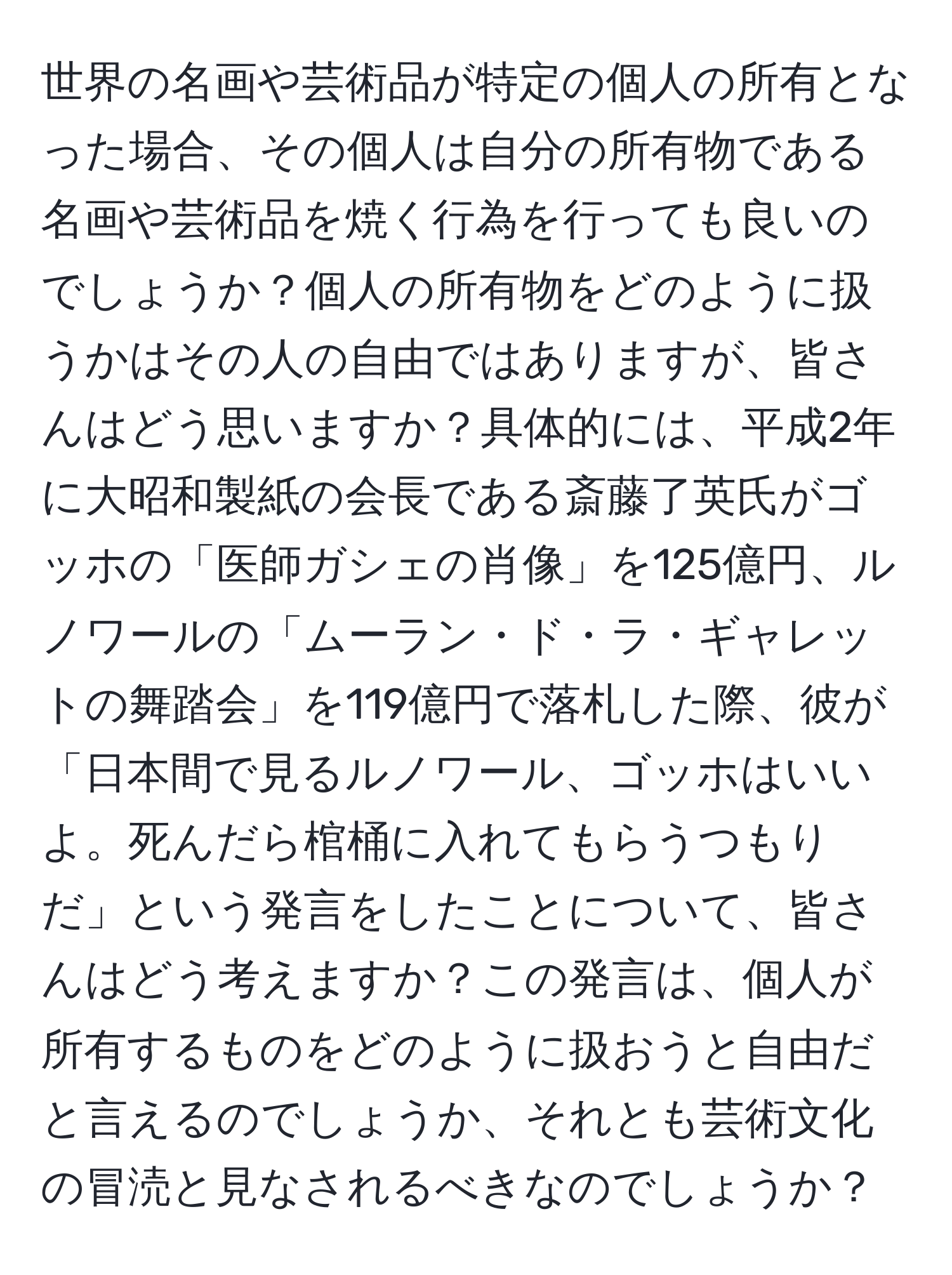 世界の名画や芸術品が特定の個人の所有となった場合、その個人は自分の所有物である名画や芸術品を焼く行為を行っても良いのでしょうか？個人の所有物をどのように扱うかはその人の自由ではありますが、皆さんはどう思いますか？具体的には、平成2年に大昭和製紙の会長である斎藤了英氏がゴッホの「医師ガシェの肖像」を125億円、ルノワールの「ムーラン・ド・ラ・ギャレットの舞踏会」を119億円で落札した際、彼が「日本間で見るルノワール、ゴッホはいいよ。死んだら棺桶に入れてもらうつもりだ」という発言をしたことについて、皆さんはどう考えますか？この発言は、個人が所有するものをどのように扱おうと自由だと言えるのでしょうか、それとも芸術文化の冒涜と見なされるべきなのでしょうか？