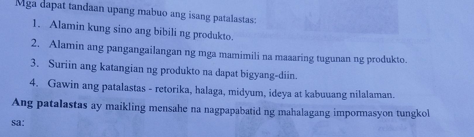 Mga dapat tandaan upang mabuo ang isang patalastas: 
1. Alamin kung sino ang bibili ng produkto. 
2. Alamin ang pangangailangan ng mga mamimili na maaaring tugunan ng produkto. 
3. Suriin ang katangian ng produkto na dapat bigyang-diin. 
4. Gawin ang patalastas - retorika, halaga, midyum, ideya at kabuuang nilalaman. 
Ang patalastas ay maikling mensahe na nagpapabatid ng mahalagang impormasyon tungkol 
sa: