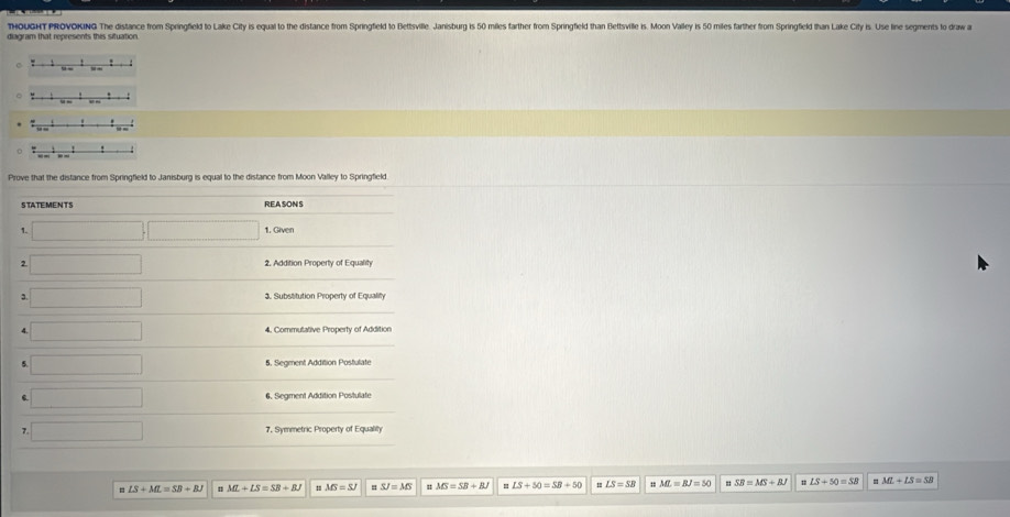 THOUGHT PROVOKING The distance from Springfield to Lake City is equal to the distance from Springfield to Bettsville. Janisburg is 5 illes farther from Springfield than Bettsville is. Moon Valley is 50 miles farther from Springfield than Lake City is. Use line segments to draw a 
diagram that represents this situation 
Prove that the distance from Springfield to Janisburg is equal to the distance from Moon Valley to Springfield 
STATEMENTS REA SONS 
1. 1. Given 
2 2, Addition Property of Equality 
3. x_1+x_2= □ /□   3. Substitution Property of Equality 
a 4, Commutative Property of Addition 
5 5. Segment Addition Postulate 
□  6. Segment Addition Postulate 
7. 7. Symmetric Property of Equality 
= LS+ML=SB+BJ ML+LS=SB+BJ =MS=SJ SJ=MS MS=SR+RJ LS+50=SB+50 LS=SB ML=BJ=50 SB=MS+BJ = LS+50=SB ML+LS=SB