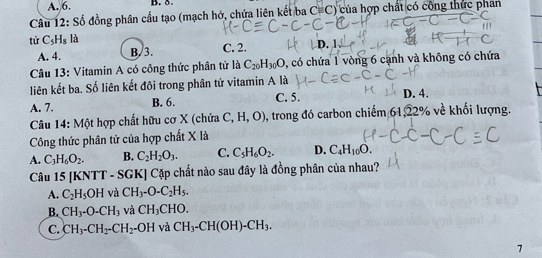 A. 6. B.δ.
Câu 12: Số đồng phân cấu tạo (mạch hở, chứa liên kết ba Cequiv Cendpmatrix của hợp chất có công thức phần
tử C_5H_8 là
C. 2.
A. 4. B. 3. D.
Câu 13: Vitamin A có công thức phân tử là C_20H_30O , có chứa 1 vòng 6 cạnh và không có chứa
liên kết ba. Số liên kết đôi trong phân tử vitamin A là
A. 7. B. 6.
C. 5. D. 4.
Câu 14: Một hợp chất hữu cơ X (chứa C,H,O) 0, trong đó carbon chiếm 61, 22% về khối lượng.
Công thức phân tử của hợp chất X là
A. C_3H_6O_2. B. C_2H_2O_3. C. C_5H_6O_2. D. C_4H_10O. 
Câu 15 [KNTT - SGK] Cặp chất nào sau đây là đồng phân của nhau?
A. C_2H_5OH và CH_3-O-C_2H_5.
B. CH_3-O-CH_3 và CH_3CHO. 
C. CH_3-CH_2-CH_2-OH và CH_3-CH(OH)-CH_3. 
7