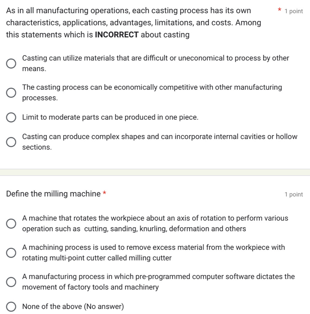 As in all manufacturing operations, each casting process has its own 1 point
characteristics, applications, advantages, limitations, and costs. Among
this statements which is INCORRECT about casting
Casting can utilize materials that are difficult or uneconomical to process by other
means.
The casting process can be economically competitive with other manufacturing
processes.
Limit to moderate parts can be produced in one piece.
Casting can produce complex shapes and can incorporate internal cavities or hollow
sections.
Define the milling machine * 1 point
A machine that rotates the workpiece about an axis of rotation to perform various
operation such as cutting, sanding, knurling, deformation and others
A machining process is used to remove excess material from the workpiece with
rotating multi-point cutter called milling cutter
A manufacturing process in which pre-programmed computer software dictates the
movement of factory tools and machinery
None of the above (No answer)