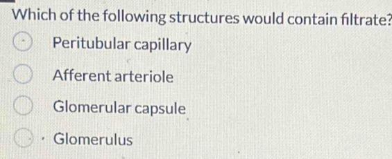 Which of the following structures would contain filtrate?
Peritubular capillary
Afferent arteriole
Glomerular capsule
· Glomerulus