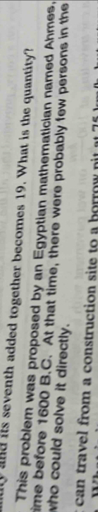 yand its seventh added together becomes 19. What is the quantity? 
This problem was proposed by an Egyptian mathematician named Ahmes, 
time before 1600 B.C. At that time, there were probably few persons in the 
who could solve it directly. 
can travel from a construction site to a borrow nit at
