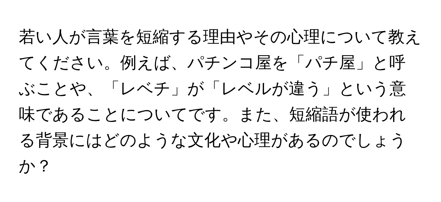 若い人が言葉を短縮する理由やその心理について教えてください。例えば、パチンコ屋を「パチ屋」と呼ぶことや、「レベチ」が「レベルが違う」という意味であることについてです。また、短縮語が使われる背景にはどのような文化や心理があるのでしょうか？