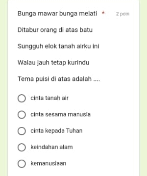 Bunga mawar bunga melati * 2 poin
Ditabur orang di atas batu
Sungguh elok tanah airku ini
Walau jauh tetap kurindu
Tema puisi di atas adalah ....
cinta tanah air
cinta sesama manusia
cinta kepada Tuhan
keindahan alam
kemanusiaan