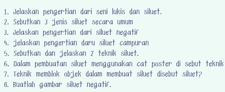 Jelaskan pengertian dari seni lukis dan siluet. 
2. Sebutkan 3 jenis siluet secara umum 
3. Jelaskan pengertian dari siluet negatif 
4. jelaskan pengertian daru siluet campuran 
5. Sebutkan dan jelaskan 2 teknik siluet. 
6. Dalam pembuatan siluet menggunakan cat poster di sebut teknik 
7. Teknik memblok objek dalam membuat siluet disebut siluet? 
8. Buatlah gambar siluet negatif.