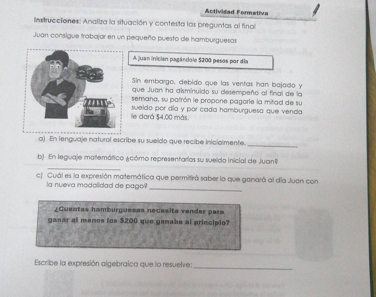 Actividad Formativa 
Instrucciones: Analiza la situación y contesta las preguntas al final 
Juan consigue trabajar en un pequeño puesto de hamburguesas 
A juan inician pagándole $200 pesos por día 
Sin embargo, debido que las ventas han bajado y 
que Juan ha disminuido su desempeño al final de la 
semana, su patrón le propone pagarle la mitad de su 
sueldo por día y por cada hamburguesa que venda 
le dará $4.00 más. 
a) En lenguaje natural escribe su sueldo que recibe inicialmente._ 
_ 
b) En leguaje matemático ¿cómo representarías su sueldo inicial de Juan? 
c) Cuál es la expresión matemática que permitirá saber lo que ganará al día Juan con 
la nueva modalidad de pago?_ 
¿Cuentas hamburguesas necesita vender para 
ganar al menos ios $200 que ganaba al principio? 
Escribe la expresión algebraica que lo resuelve:_