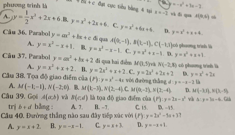 D. y=-x^2+3x-2
phương trình là +bx+c đạt cực tiểu bằng 4 tại x=-2 và đì qua A(0,6) có
A. y= 1/2 x^2+2x+6 .B. y=x^2+2x+6. C. y=x^2+6x+6. D. y=x^2+x+4.
Câu 36. Parabol y=ax^2+bx+c di qua A(0;-1),B(1;-1),C(-1;1) có phương trình là
A. y=x^2-x+1. B. y=x^2-x-1 · C. y=x^2+x-1. D. y=x^2+x+1.
Câu 37. Parabol y=ax^2+bx+2 đi qua hai điểm M(1;5) và N(-2;8) có phương trình là
A. y=x^2+x+2. B. y=2x^2+x+2. C. y=2x^2+2x+2 D. y=x^2+2x
Câu 38. Tọa độ giao điểm cua D ) : y=x^2-4x với đường thắng đ : y=-x-2 là
A. M(-1;-1),N(-2;0) B. M(1;-3),N(2;-4) .C. M(0;-2),N(2;-4). D. M(-3,1),N(3;-5).
Câu 39. Gọi A(a;b) và B(c;d) là tọa độ giao điểm của (P): y=2x-x^2 và △ :y=3x-6. Giá
trị b+d bằng : A. 7. B. -7. C. 15. D. -15.
Câu 40. Đường thẳng nào sau đây tiếp xúc với (P):y=2x^2-5x+3 ?
A. y=x+2. B. y=-x-1. C. y=x+3. D. y=-x+1.