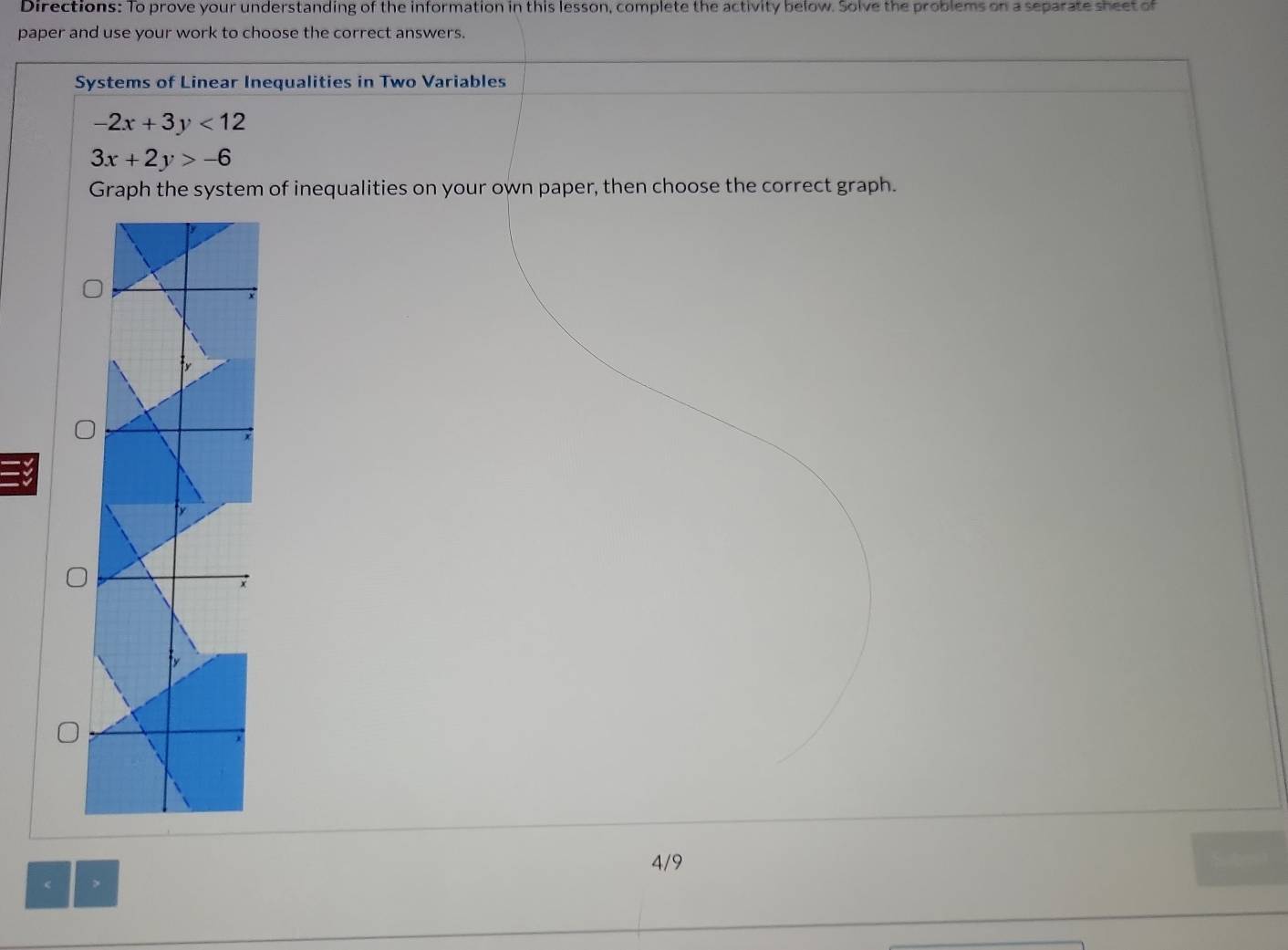 Directions: To prove your understanding of the information in this lesson, complete the activity below. Solve the problems on a separate sheet of
paper and use your work to choose the correct answers.
Systems of Linear Inequalities in Two Variables
-2x+3y<12</tex>
3x+2y>-6
Graph the system of inequalities on your own paper, then choose the correct graph.
4/9
>