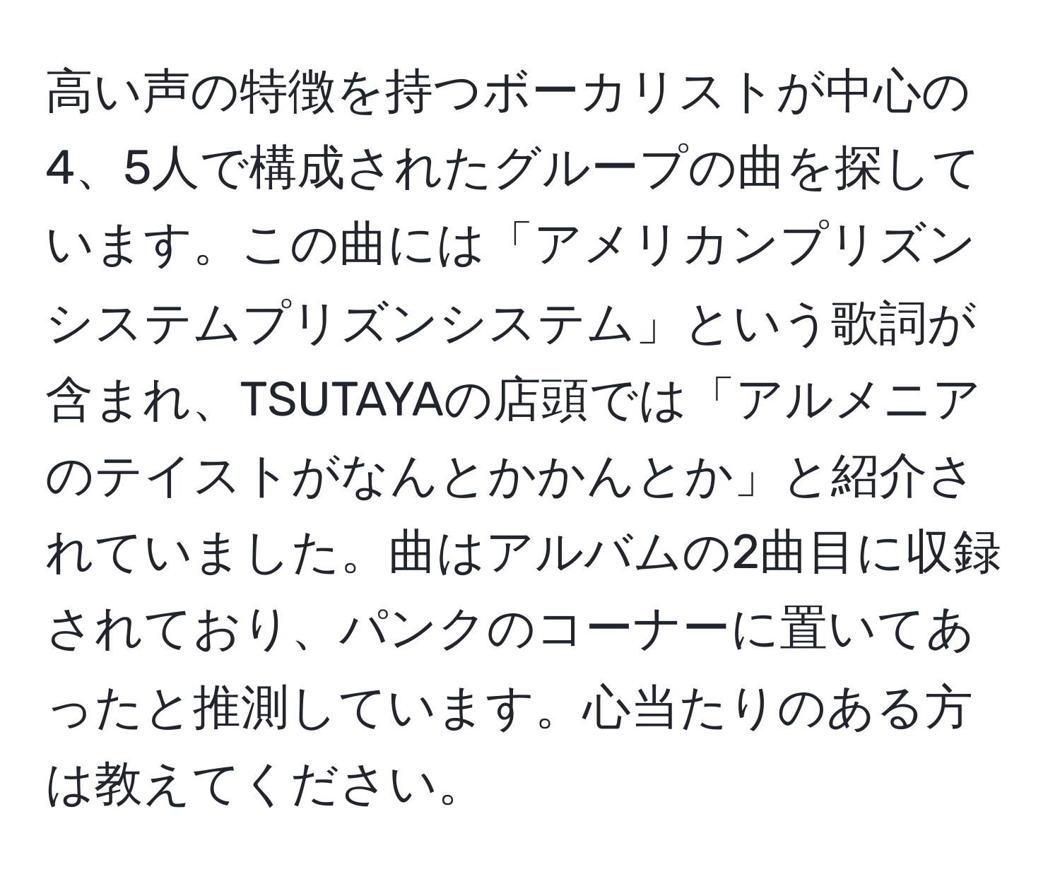 高い声の特徴を持つボーカリストが中心の4、5人で構成されたグループの曲を探しています。この曲には「アメリカンプリズンシステムプリズンシステム」という歌詞が含まれ、TSUTAYAの店頭では「アルメニアのテイストがなんとかかんとか」と紹介されていました。曲はアルバムの2曲目に収録されており、パンクのコーナーに置いてあったと推測しています。心当たりのある方は教えてください。