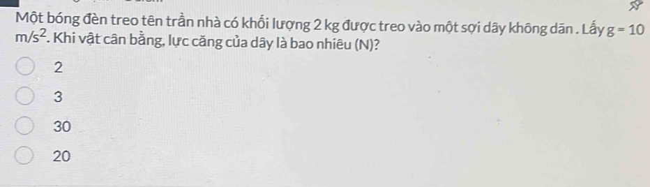 Một bóng đèn treo tên trần nhà có khối lượng 2 kg được treo vào một sợi dây không dān . Lấy g=10
m/s^2. Khi vật cân bằng, lực căng của dây là bao nhiêu (N)?
2
3
30
20