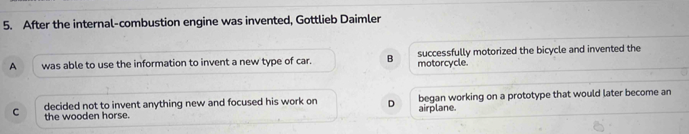 After the internal-combustion engine was invented, Gottlieb Daimler
A was able to use the information to invent a new type of car. B motorcycle. successfully motorized the bicycle and invented the
C decided not to invent anything new and focused his work on D airplane. began working on a prototype that would later become an
the wooden horse.