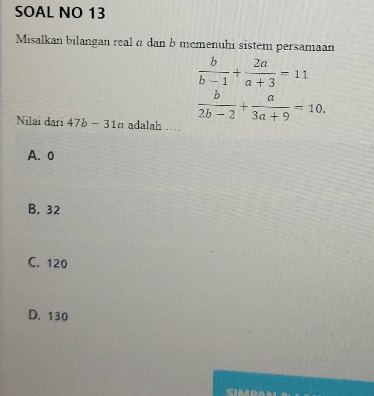 SOAL NO 13
Misalkan bilangan real α dan b memenuhi sistem persamaan
 b/b-1 + 2a/a+3 =11
 b/2b-2 + a/3a+9 =10. 
Nilai đari 47b-31a adalah …
A. o
B. 32
C. 120
D. 130