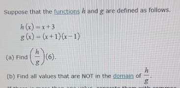 Suppose that the functions and g are defined as follows.
h(x)=x+3
g(x)=(x+1)(x-1)
(a) Find ( h/g )(6). 
(b) Find all values that are NOT in the domain of  h/g .