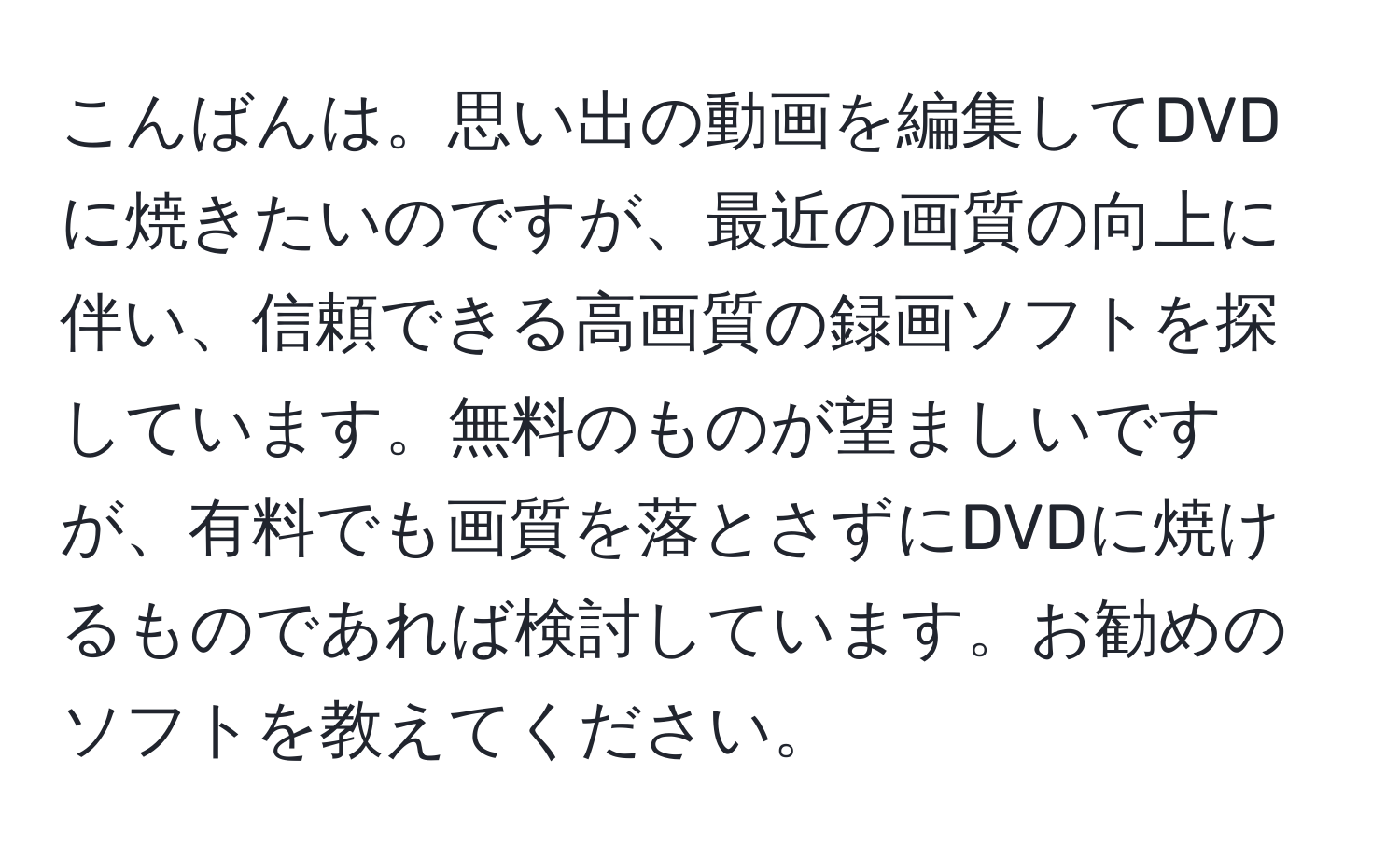 こんばんは。思い出の動画を編集してDVDに焼きたいのですが、最近の画質の向上に伴い、信頼できる高画質の録画ソフトを探しています。無料のものが望ましいですが、有料でも画質を落とさずにDVDに焼けるものであれば検討しています。お勧めのソフトを教えてください。