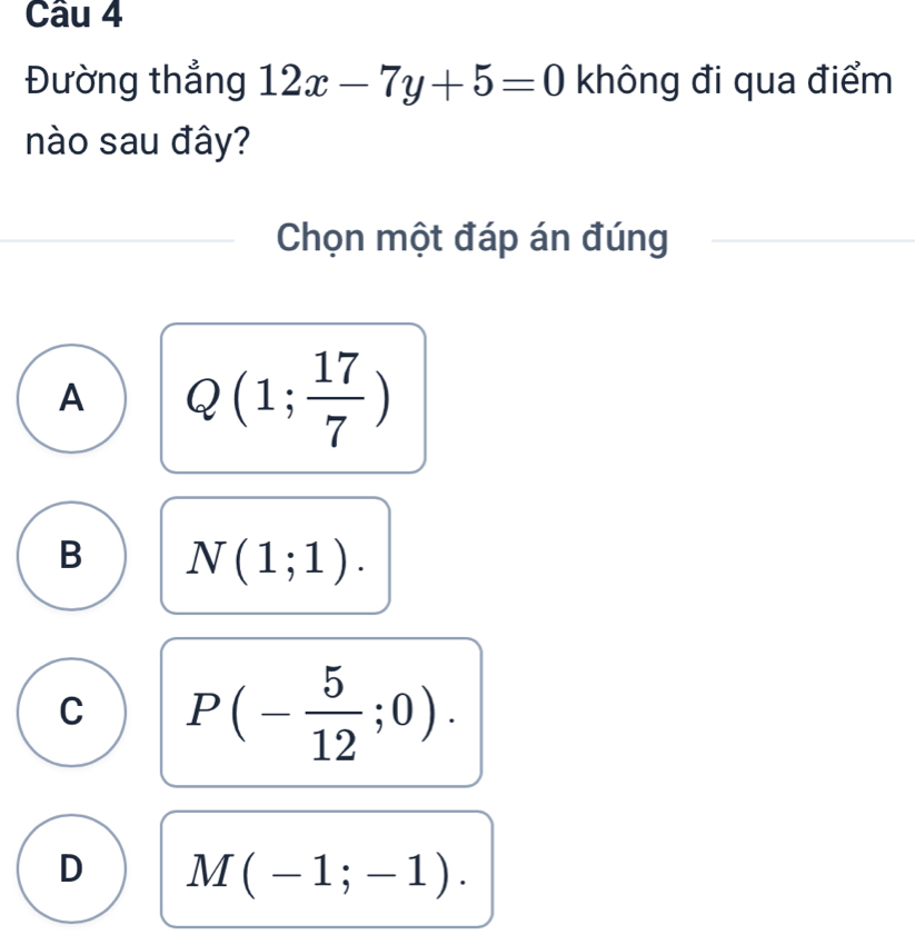 Đường thẳng 12x-7y+5=0 không đi qua điểm
nào sau đây?
Chọn một đáp án đúng
A Q(1; 17/7 )
B N(1;1).
C P(- 5/12 ;0).
D M(-1;-1).