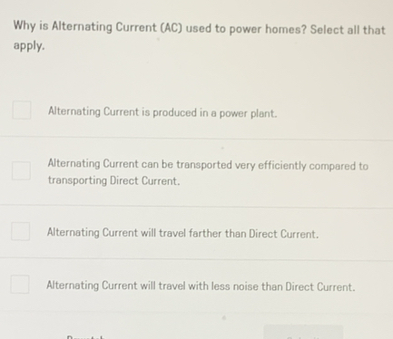 Why is Alternating Current (AC) used to power homes? Select all that
apply.
Alternating Current is produced in a power plant.
Alternating Current can be transported very efficiently compared to
transporting Direct Current.
Alternating Current will travel farther than Direct Current.
Alternating Current will travel with less noise than Direct Current.