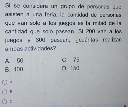 Si se considera un grupo de personas que
asisten a una feria, la cantidad de personas
que van solo a los juegos es la mitad de la
cantidad que solo pasean. Si 200 van a los
juegos y 300 pasean, ¿cuántas realizan
ambas actividades?
A. 50 C. 75
B. 100 D. 150
A
B
C