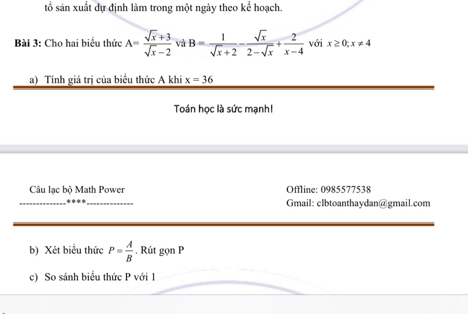 tổ sản xuất dự định làm trong một ngày theo kế hoạch. 
Bài 3: Cho hai biểu thức A= (sqrt(x)+3)/sqrt(x)-2  và B= 1/sqrt(x)+2 - sqrt(x)/2-sqrt(x) + 2/x-4  với x≥ 0; x!= 4
a) Tính giá trị của biểu thức A khi x=36
Toán học là sức mạnh! 
Câu lạc bộ Math Power Offline: 0985577538 
_****_ Gmail: clbtoanthaydan@gmail.com 
b) Xét biểu thức P= A/B . Rút gọn P
c) So sánh biểu thức P với 1