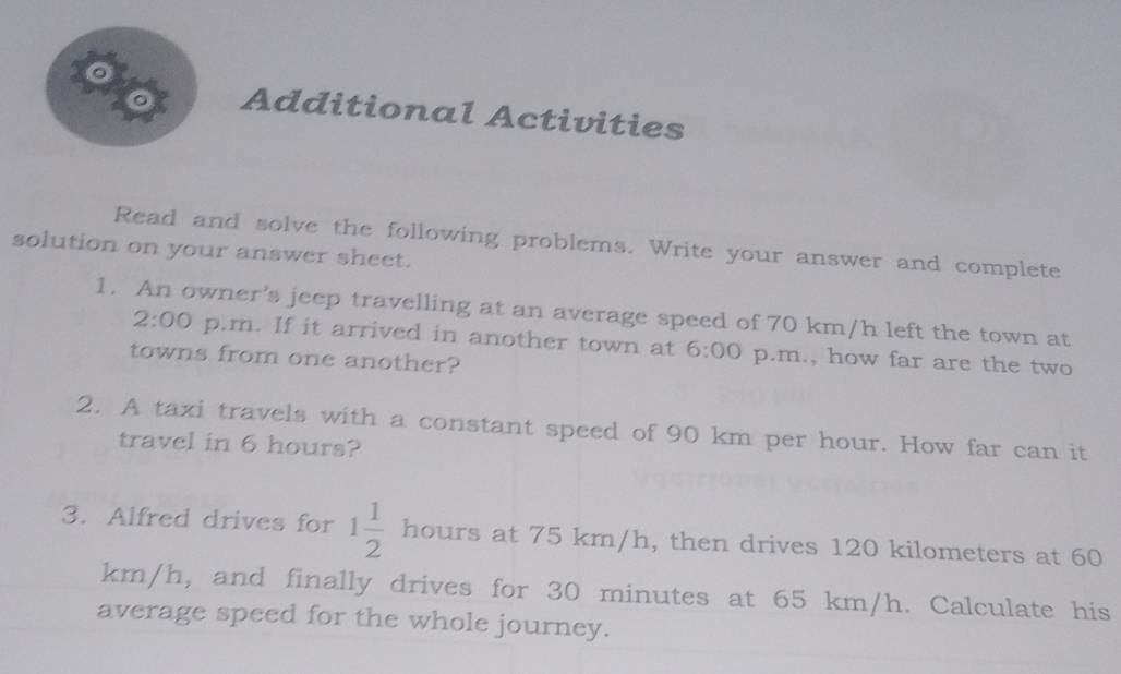 Additional Activities 
Read and solve the following problems. Write your answer and complete 
solution on your answer sheet. 
1. An owner's jeep travelling at an average speed of 70 km/h left the town at
2:00 p.m. If it arrived in another town at 6:00 p.m., how far are the two 
towns from one another? 
2. A taxi travels with a constant speed of 90 km per hour. How far can it 
travel in 6 hours? 
3. Alfred drives for 1 1/2  hours at 75 km/h, then drives 120 kilometers at 60
km/h, and finally drives for 30 minutes at 65 km/h. Calculate his 
average speed for the whole journey.