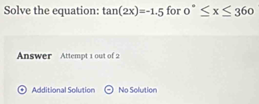 Solve the equation: tan (2x)=-1.5 for 0°≤ x≤ 360
Answer Attempt 1 out of 2
+ Additional Solution No Solution