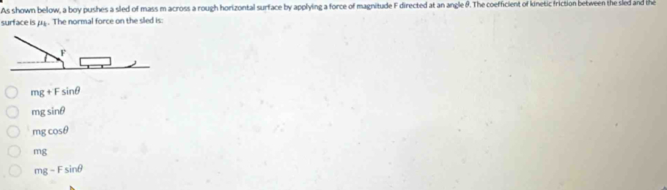 As shown below, a boy pushes a sled of mass m across a rough horizontal surface by applying a force of magnitude F directed at an angle &. The coefficient of kinetic friction between the sled and the
surface is p. The normal force on the sled is:
mg+Fsin θ
mgsin θ
mgcos θ
mg
mg-Fsin θ