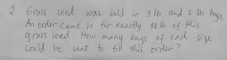 Grass seed was sold in 3 1b and 5 1b bags. 
An order came in for exactly 4816 of this 
grass seed. How many bays of each sixe 
could be sent to fill this order?