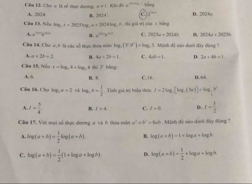 Cho a là số thực dương, a!= 1. Khi đó a^(2024log _a)2 bằng
A. 2024. B. 2024^2. C. 2^(2024). D. 2024a.
Câu 13. Nếu log _2x=2025log _2a+2024log _2b , thì giá trị ciaxbing
A. a^(2028)b^(2024). B. a^(2024)b^(2024). C. 2025a+2024b. D. 2024a+2025b.
Câu 14. Cho a、b là các số thực thỏa mãn log _3(3^n.9^n)=log _93.  Mệnh đề nào dưới đây đúng ?
A. a+2b=2. B. 4a+2b=1. C. 4ab=1. D. 2a+4b=1.
Câu 15. Nếu x=log _34+log _94 thì 3^3 bằng:
A.6. B. 8. C.16. D. 64.
Câu 16. Cho log _3a=2 và log _2b= 1/2 .  Tính giá trị biêu thức I=2log _3[log _3(3a)]+log _ 1/4 b^2.
A. I= 5/4 . I= 3/2 .
B. I=4. C. I=0. D.
Câu 17. Với mọi số thực dương a và b thỏa mãn a^2+b^2=8ab. Mệnh đề nào dưới đây đúng ?
A. log (a+b)= 1/2 log (a+b).
B. log (a+b)=1+log a+log b.
C. log (a+b)= 1/2 (1+log a+log b). log (a+b)= 1/2 +log a+log b.
D.