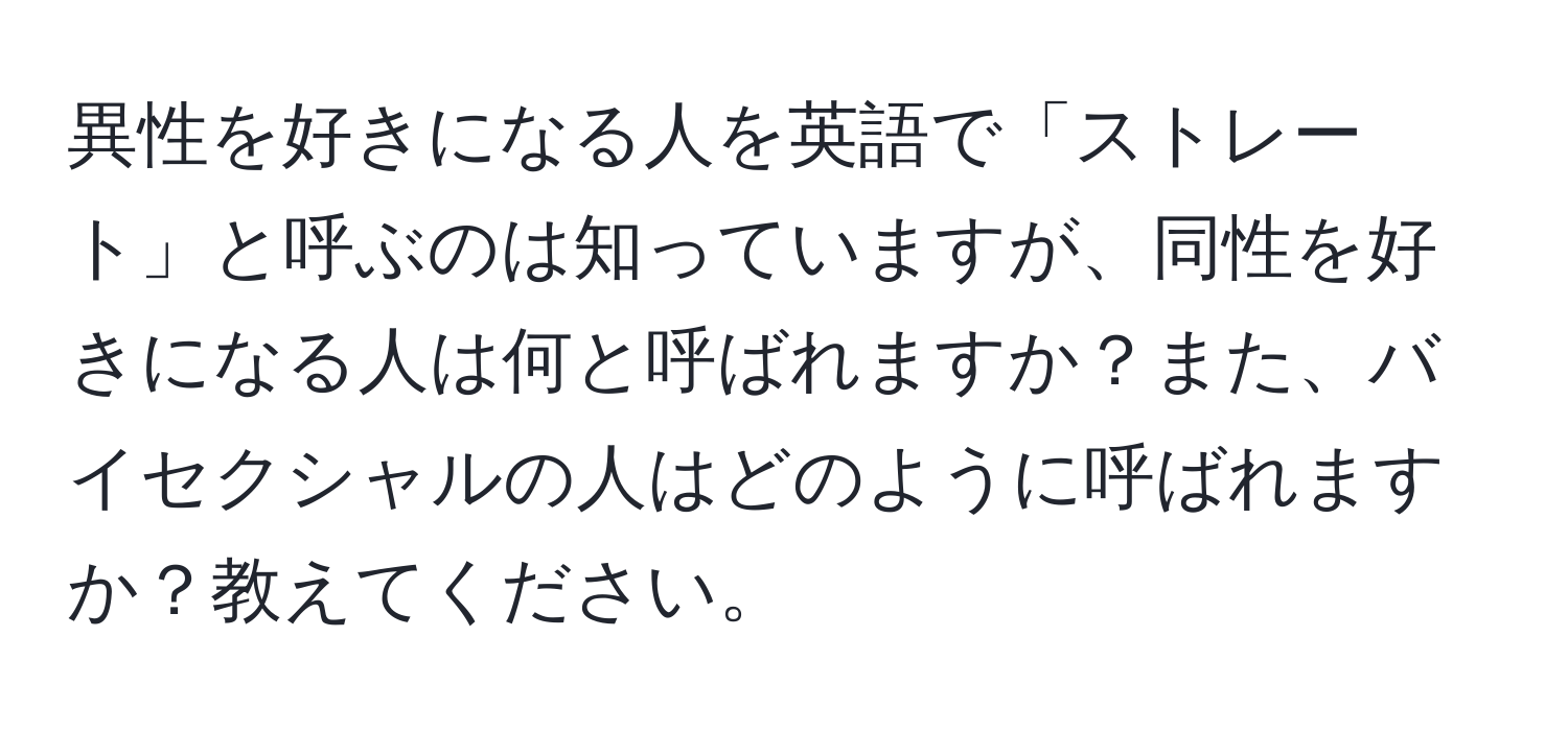 異性を好きになる人を英語で「ストレート」と呼ぶのは知っていますが、同性を好きになる人は何と呼ばれますか？また、バイセクシャルの人はどのように呼ばれますか？教えてください。