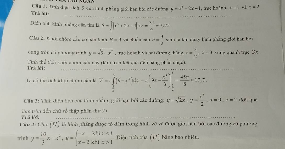 Tính diện tích S của hình phẳng giới hạn bởi các đường y=x^3+2x+1 , trục hoành, x=1 và x=2
Trã lời:
Diện tích hình phẳng cần tìm là S=∈tlimits _1^(2|x^3)+2x+1|dx= 31/4 =7,75.
Câu 2: Khối chỏm cầu có bán kính R=3 và chiều cao h= 3/2  sinh ra khi quay hình phẳng giới hạn bởi
cung tròn có phương trình y=sqrt(9-x^2) , trục hoành và hai đường thắng x= 3/2 ,x=3 xung quanh trục Ox .
Tính thể tích khối chỏm cầu này (làm tròn kết quả đến hàng phần chục).
Trả lời:
Ta có thể tích khối chỏm cầu là V=π ∈tlimits _ 3/2 ^1(9-x^2)dx=π (9x- x^3/3 )|_ 3/2 ^3= 45π /8 approx 17,7.
Câu 3: Tính diện tích của hình phẳng giới hạn bởi các đường: y=sqrt(2x),y= x^2/2 ,x=0,x=2 (kết quả
làm tròn đến chữ số thập phân thứ 2)
Trả lời:
Câu 4: Cho (H) là hình phẳng được tô đậm trong hình vẽ và được giới hạn bởi các đường có phương
trình y= 10/3 x-x^2,y=beginarrayl -xkhix≤ 1 x-2khix>1endarray.. Diện tích của (H) bằng bao nhiêu.