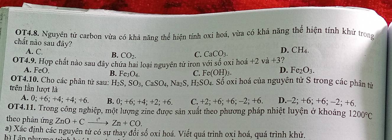 OT4.8. Nguyên tử carbon vừa có khả năng thể hiện tính oxi hoá, vừa có khả năng thể hiện tính khử trong
chất nào sau đây? C. CaCO_3.
D. CH_4.
A. C. B. CO_2. 
OT4.9. Hợp chất nào sau đây chứa hai loại nguyên tử iron với Swidehat O oxi hoá +2va+3 ?
A. FeO. B. Fe_3O_4. Fe(OH)_3. 
C.
D. Fe_2O_3. 
OT4.10. Cho các phân tử sau: H_2S, SO_3, CaSO_4, Na_2S, H_2SO_4 T Số oxi hoá của nguyên tử S trong các phân từ
trên lần lượt là
A. 0; +6; +4; +4; +6 B. 0; +6; +4; +2; +6. C. +2; +6; +6; - -2; +6 D. -2; +6; +6 ;-2;+6
OT4.11. Trong công nghiệp, một lượng zine được sản xuất theo phương pháp nhiệt luyện ở khoảng 1200°C
theo phản ứng ZnO+Cxrightarrow '^circ Zn+CO. 
a) Xác định các nguyên tử có sự thay đổi số oxi hoá. Viết quá trình oxi hoá, quá trình khử.
b ) Lân phương