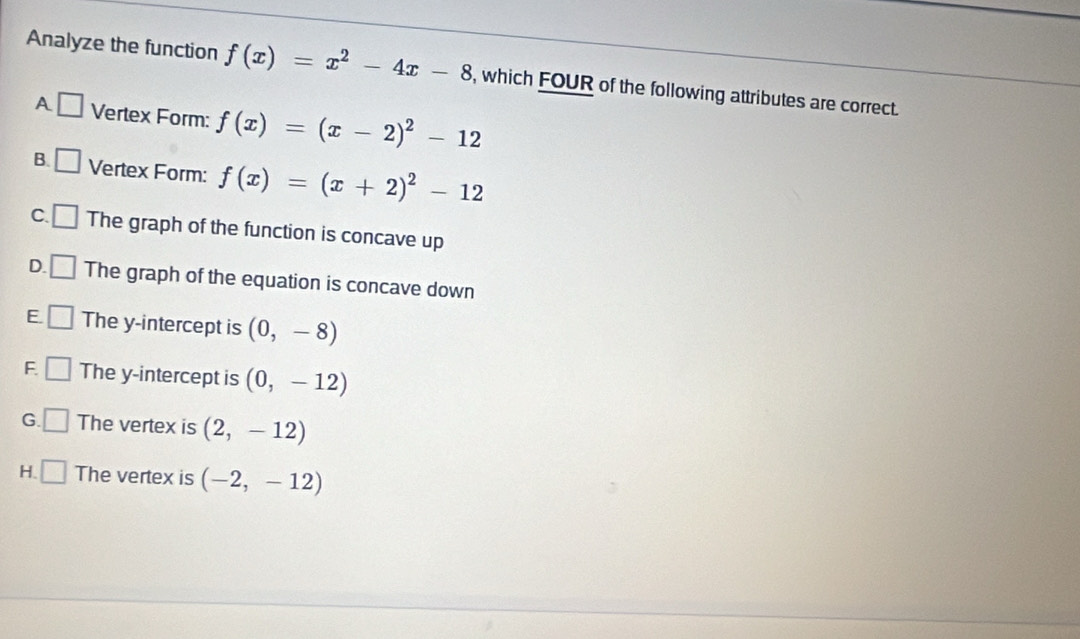 Analyze the function f(x)=x^2-4x-8 , which FOUR of the following attributes are correct.
A □ Vertex Form: f(x)=(x-2)^2-12
B. □ Vertex Form: f(x)=(x+2)^2-12
C. □ The graph of the function is concave up
D. □ The graph of the equation is concave down
E. □ The y-intercept is (0,-8)
F □ The y-intercept is (0,-12)
G. □ The vertex is (2,-12)
H. □ The vertex is (-2,-12)