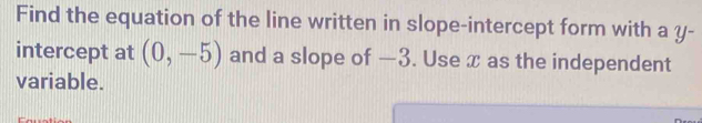 Find the equation of the line written in slope-intercept form with a y - 
intercept at (0,-5) and a slope of —3. Use x as the independent 
variable.