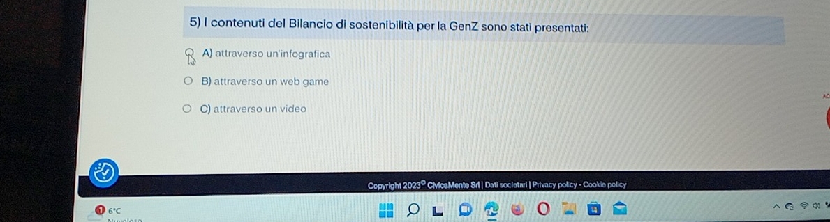 contenuti del Bilancio di sostenibilità per la GenZ sono stati presentati:
A) attraverso un'infografica
B) attraverso un web game
C) attraverso un video
Copyright 2023º CivicaMente Srl | Dati societari | Privacy policy - Cookie policy
6°C