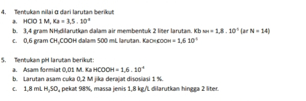 Tentukan nilai α dari larutan berikut 
a. HClO 1 M, Ka=3,5.10^(-8)
b. 3,4 gram NH dilarutkan dalam air membentuk 2 liter larutan. Kb NH=1,8.10^(-5)(arN=14)
C. 0,6gr am CH_3 a 00 H dalam 500 mL larutan. Kach coон =1,610^(-5)
5. Tentukan pH larutan berikut: 
a. Asam formiat 0,01 M. Ka HCOOH=1,6.10^(-4)
b. Larutan asam cuka 0,2 M jika derajat disosiasi 1 %. 
C. 1,8mLH_2SO_4 pekat 98%, massa jenis 1,8 kg/L dilarutkan hingga 2 liter.