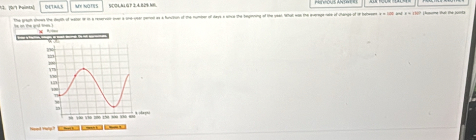 DETAILS MY NOTES SCOLAL G7 2.4.029.MI. PREVIOUS ANSWERS 
The greph shows the depth of water W in a reservoir over a one-year period as a function of the number of days x since the beginning of the year. What was the average rate of change of W between x=100 and x=150? (Assume that the points 
le on the grid lines .) 
X n/dav 
_1 Wat 
Need Help? Vralme B