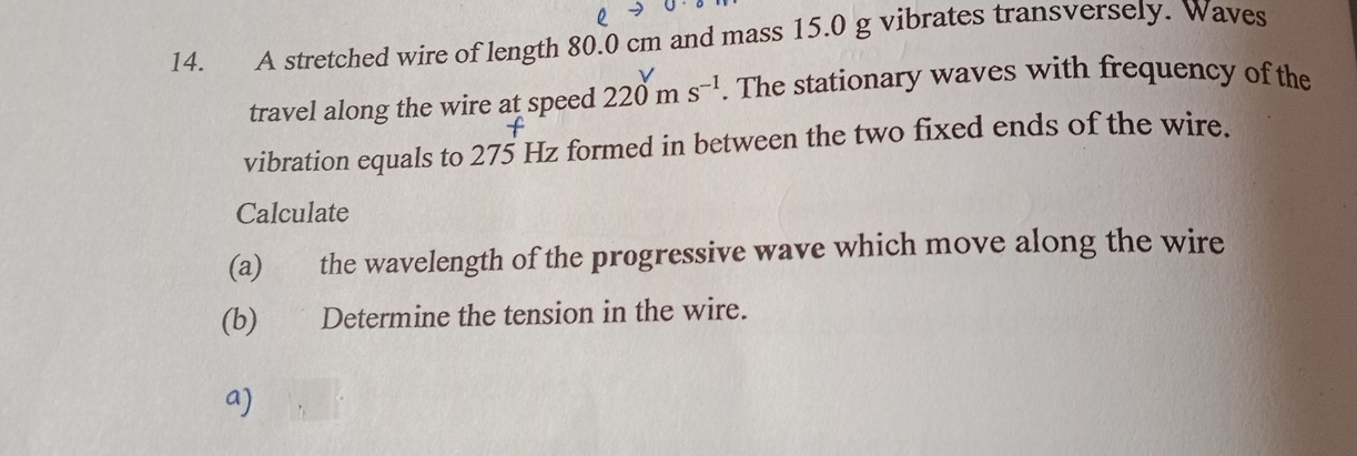 A stretched wire of length 80.0 cm and mass 15.0 g vibrates transversely. Waves 
travel along the wire at speed 220m sã . The stationary waves with frequency of the 
vibration equals to 275 Hz formed in between the two fixed ends of the wire. 
Calculate 
(a) the wavelength of the progressive wave which move along the wire 
(b) Determine the tension in the wire. 
a)