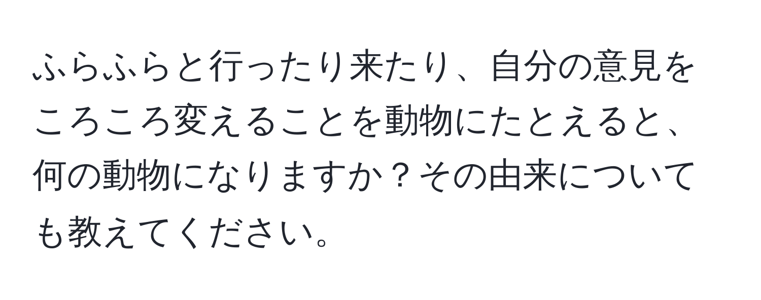 ふらふらと行ったり来たり、自分の意見をころころ変えることを動物にたとえると、何の動物になりますか？その由来についても教えてください。