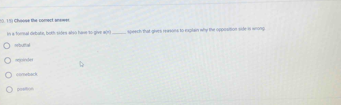 Choose the correct answer.
In a formal debate, both sides also have to give a(n) _ speech that gives reasons to explain why the opposition side is wrong.
rebuttal
rejoinder
comeback
position