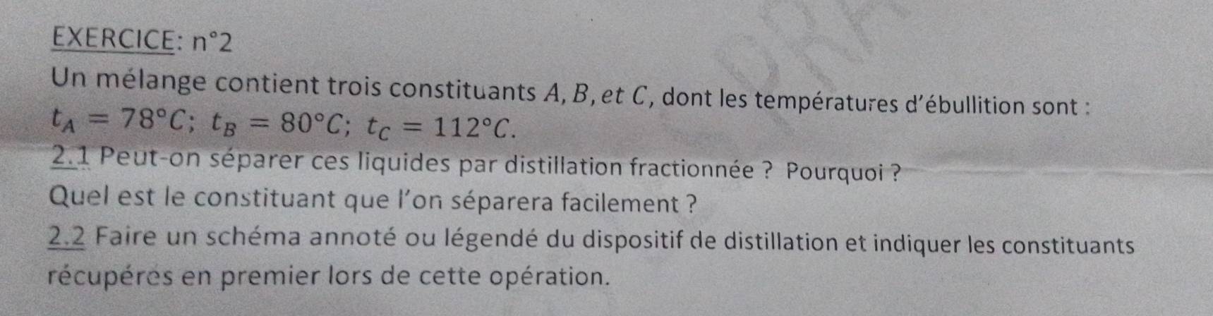 n°2
Un mélange contient trois constituants A, B, et C, dont les températures d'ébullition sont :
t_A=78°C; t_B=80°C; t_C=112°C. 
2.1 Peut-on séparer ces liquides par distillation fractionnée ? Pourquoi ? 
Quel est le constituant que l'on séparera facilement ? 
2.2 Faire un schéma annoté ou légendé du dispositif de distillation et indiquer les constituants 
récupéres en premier lors de cette opération.