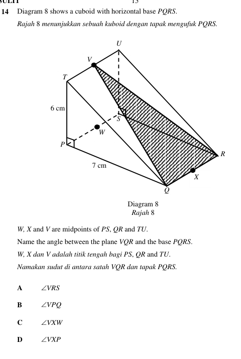 1
14 Diagram 8 shows a cuboid with horizontal base PQRS.
Rajah 8 menunjukkan sebuah kuboid dengan tapak mengufuk PQRS.
Diagram 8
Rajah 8
W, X and V are midpoints of PS, QR and TU.
Name the angle between the plane VQR and the base PQRS.
W, X dan V adalah titik tengah bagi PS, QR and TU.
Namakan sudut di antara satah VQR dan tapak PQRS.
A ∠ VRS
B ∠ VPQ
C ∠ VXW
D ∠ VXP