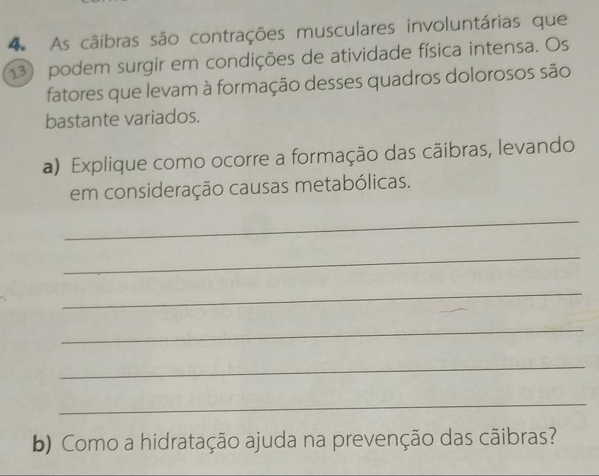 As cãibras são contrações musculares involuntárias que 
13) podem surgir em condições de atividade física intensa. Os 
fatores que levam à formação desses quadros dolorosos são 
bastante variados. 
a) Explique como ocorre a formação das cãibras, levando 
em consideração causas metabólicas. 
_ 
_ 
_ 
_ 
_ 
_ 
b) Como a hidratação ajuda na prevenção das cãibras?